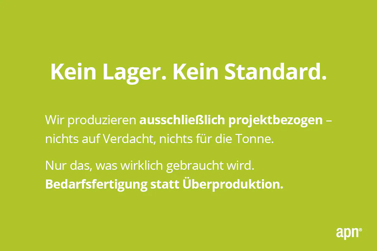 Apfelgrüner Hintergrund. In der Mitte weißer Schriftzug:'Kein Lager. Kein Standard. Wir produzieren ausschließlich projektbezogen – nichts auf Verdacht, nichts für die Tonne. Nur das, was wirklich gebraucht wird. Bedarfsfertigung statt Überproduktion.' In der rechten unteren Ecke weißer Schriftzug 'apn'.